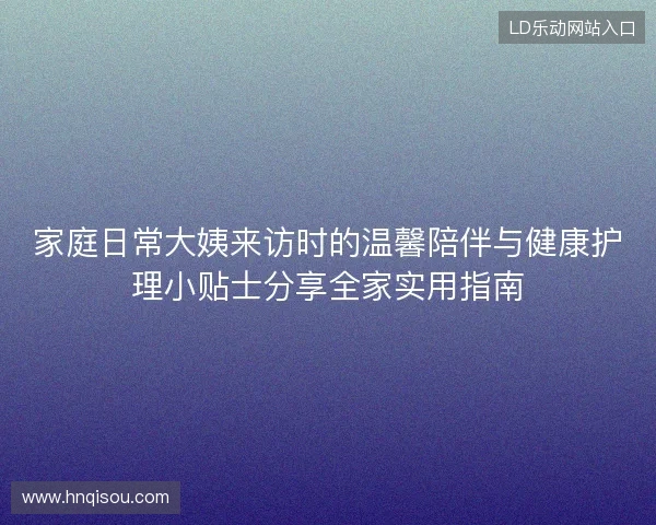 家庭日常大姨来访时的温馨陪伴与健康护理小贴士分享全家实用指南 家庭日常大姨来访时的温馨陪伴与健康护理小贴士分享全家实用指南